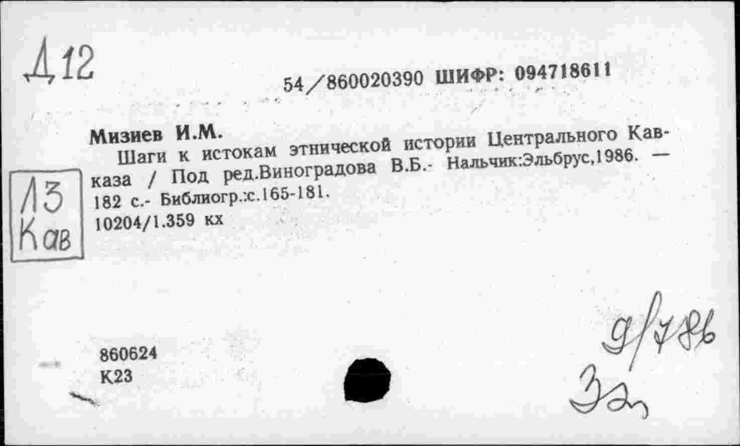 ﻿4/2
54/860020390 ШИФР: 094718611
Мизиев И.М.
Шаги к истокам этнической истории Центрального Кав-к каза / Под ред.Виноградова В.Б.- Нальчик:Эльбрус,1986. — /I О 182 с.- Библиогр.:с.165-181.
10204/1.359 кх
860624
К23